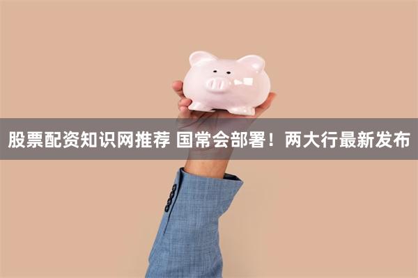 股票配资知识网推荐 国常会部署！两大行最新发布