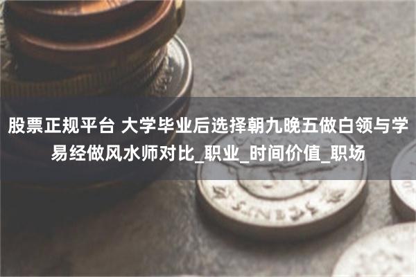 股票正规平台 大学毕业后选择朝九晚五做白领与学易经做风水师对比_职业_时间价值_职场