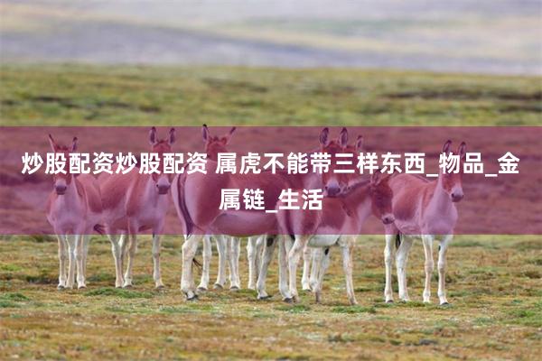 炒股配资炒股配资 属虎不能带三样东西_物品_金属链_生活