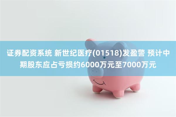 证券配资系统 新世纪医疗(01518)发盈警 预计中期股东应占亏损约6000万元至7000万元