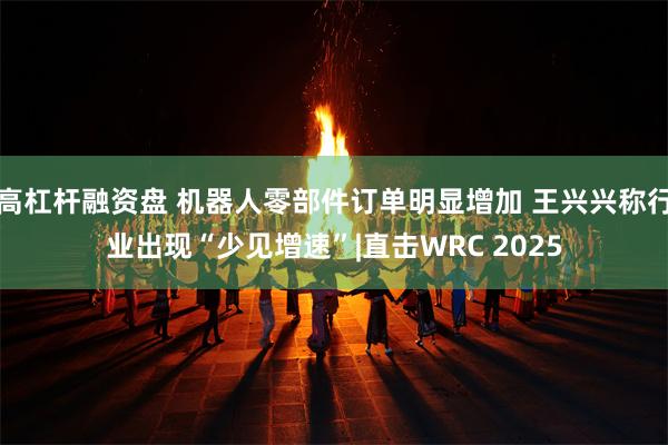 高杠杆融资盘 机器人零部件订单明显增加 王兴兴称行业出现“少见增速”|直击WRC 2025