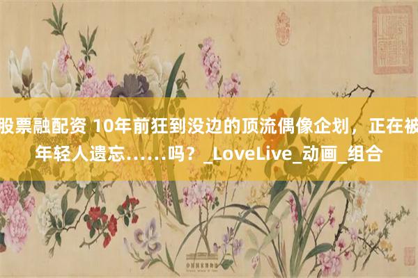 股票融配资 10年前狂到没边的顶流偶像企划，正在被年轻人遗忘……吗？_LoveLive_动画_组合