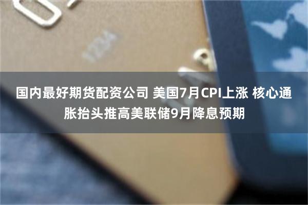 国内最好期货配资公司 美国7月CPI上涨 核心通胀抬头推高美联储9月降息预期