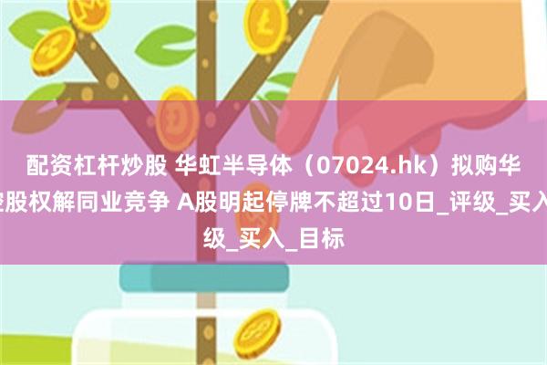 配资杠杆炒股 华虹半导体（07024.hk）拟购华力微控股权解同业竞争 A股明起停牌不超过10日_评级_买入_目标