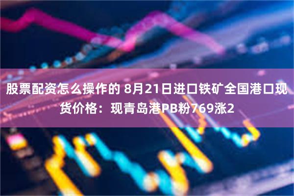股票配资怎么操作的 8月21日进口铁矿全国港口现货价格：现青岛港PB粉769涨2