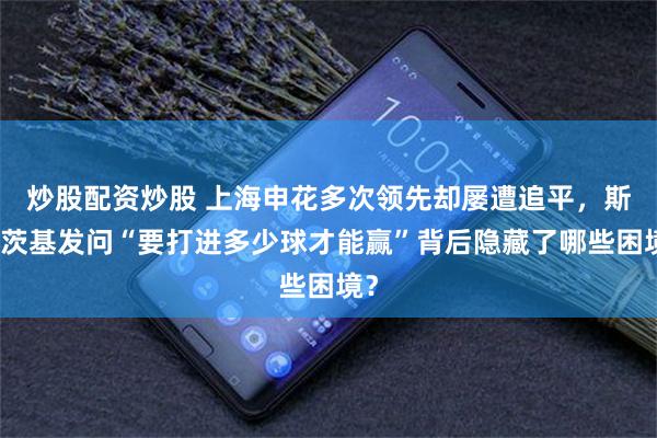 炒股配资炒股 上海申花多次领先却屡遭追平，斯卢茨基发问“要打进多少球才能赢”背后隐藏了哪些困境？