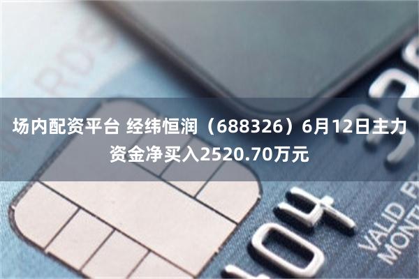 场内配资平台 经纬恒润（688326）6月12日主力资金净买入2520.70万元
