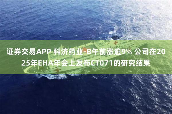 证券交易APP 科济药业-B午前涨逾9% 公司在2025年EHA年会上发布CT071的研究结果