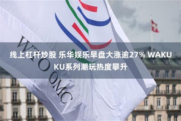 线上杠杆炒股 乐华娱乐早盘大涨逾27% WAKUKU系列潮玩热度攀升
