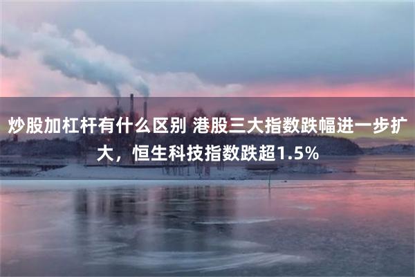 炒股加杠杆有什么区别 港股三大指数跌幅进一步扩大，恒生科技指数跌超1.5%