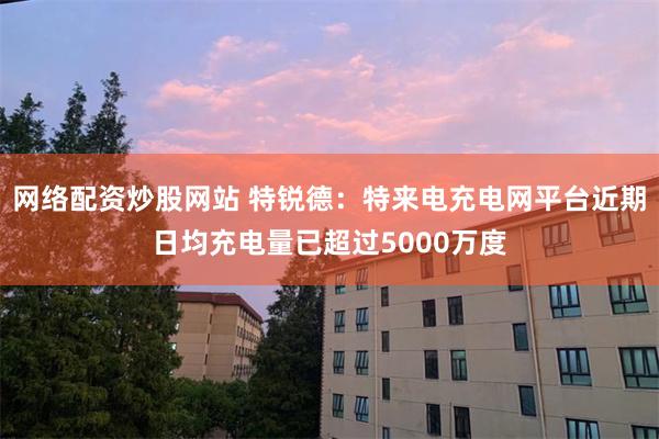 网络配资炒股网站 特锐德：特来电充电网平台近期日均充电量已超过5000万度