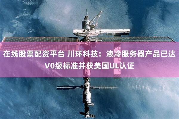 在线股票配资平台 川环科技：液冷服务器产品已达V0级标准并获美国UL认证