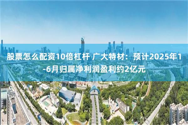 股票怎么配资10倍杠杆 广大特材：预计2025年1-6月归属净利润盈利约2亿元