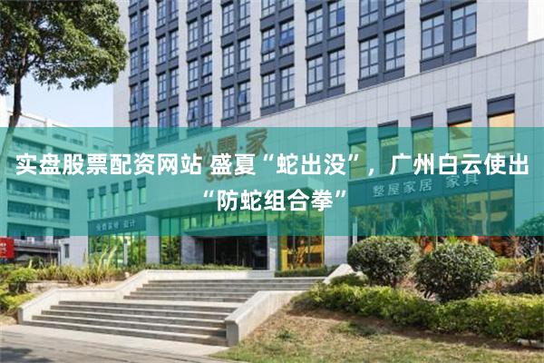 实盘股票配资网站 盛夏“蛇出没”，广州白云使出“防蛇组合拳”