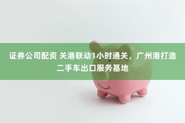 证券公司配资 关港联动1小时通关，广州港打造二手车出口服务基地