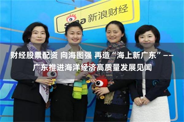 财经股票配资 向海图强 再造“海上新广东”——广东推进海洋经济高质量发展见闻