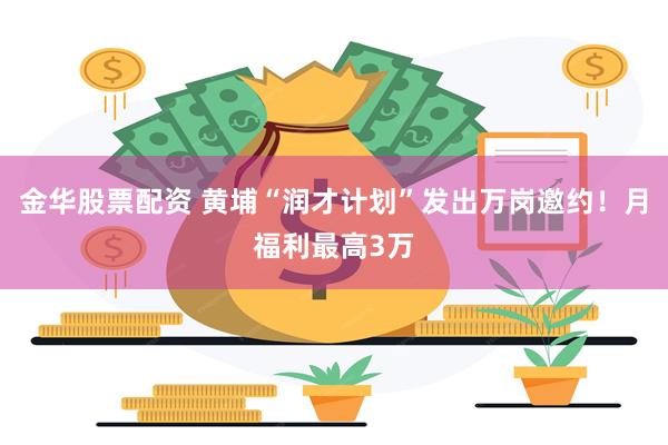 金华股票配资 黄埔“润才计划”发出万岗邀约！月福利最高3万