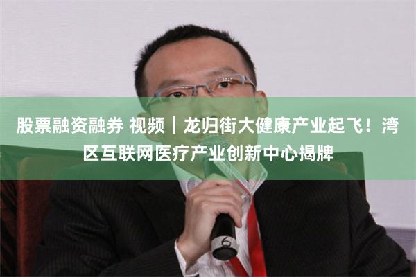 股票融资融券 视频｜龙归街大健康产业起飞！湾区互联网医疗产业创新中心揭牌