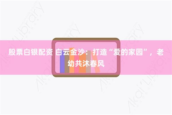 股票白银配资 白云金沙：打造“爱的家园”，老幼共沐春风
