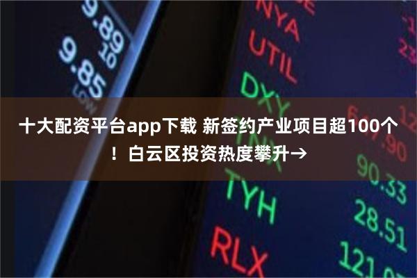 十大配资平台app下载 新签约产业项目超100个！白云区投资热度攀升→
