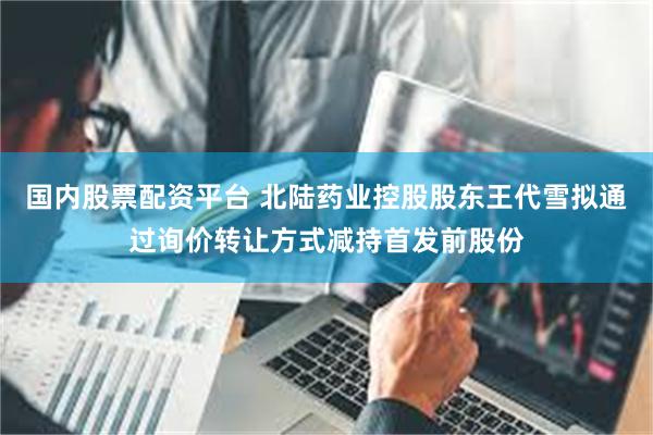国内股票配资平台 北陆药业控股股东王代雪拟通过询价转让方式减持首发前股份
