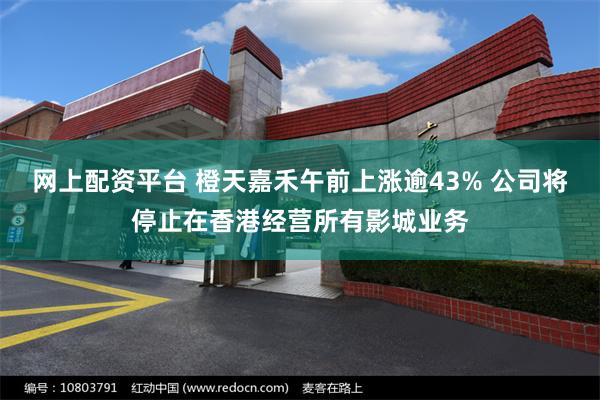 网上配资平台 橙天嘉禾午前上涨逾43% 公司将停止在香港经营所有影城业务