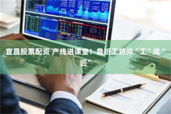 宜昌股票配资 产线进课堂！鲁班工坊淬“工”成“匠”