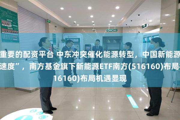 重要的配资平台 中东冲突催化能源转型，中国新能源跑出“加速度”，南方基金旗下新能源ETF南方(516160)布局机遇显现