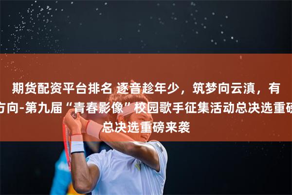 期货配资平台排名 逐音趁年少，筑梦向云滇，有梦有方向-第九届“青春影像”校园歌手征集活动总决选重磅来袭