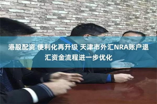 港股配资 便利化再升级 天津市外汇NRA账户退汇资金流程进一步优化