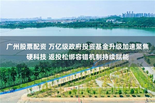 广州股票配资 万亿级政府投资基金升级加速聚焦硬科技 返投松绑容错机制持续赋能