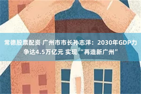常德股票配资 广州市市长孙志洋：2030年GDP力争达4.5万亿元 实现 “再造新广州”
