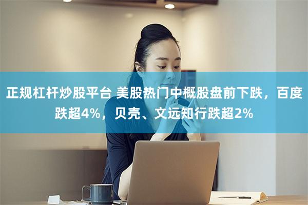 正规杠杆炒股平台 美股热门中概股盘前下跌，百度跌超4%，贝壳、文远知行跌超2%
