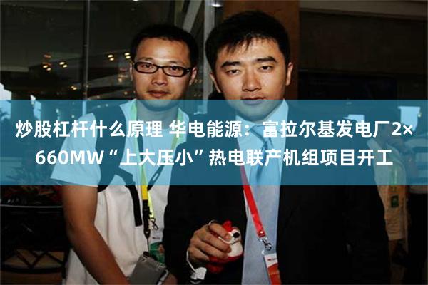 炒股杠杆什么原理 华电能源：富拉尔基发电厂2×660MW“上大压小”热电联产机组项目开工
