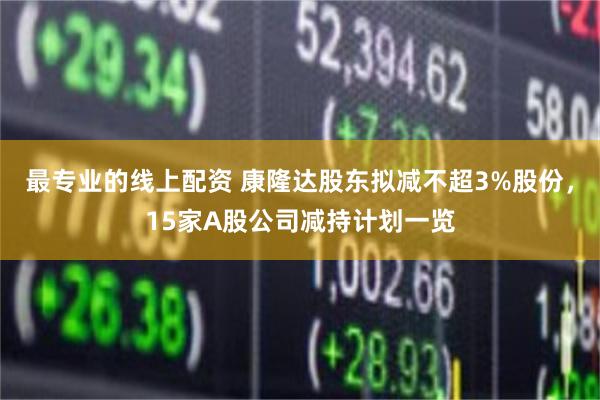 最专业的线上配资 康隆达股东拟减不超3%股份，15家A股公司减持计划一览