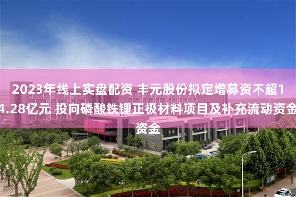 2023年线上实盘配资 丰元股份拟定增募资不超14.28亿元 投向磷酸铁锂正极材料项目及补充流动资金