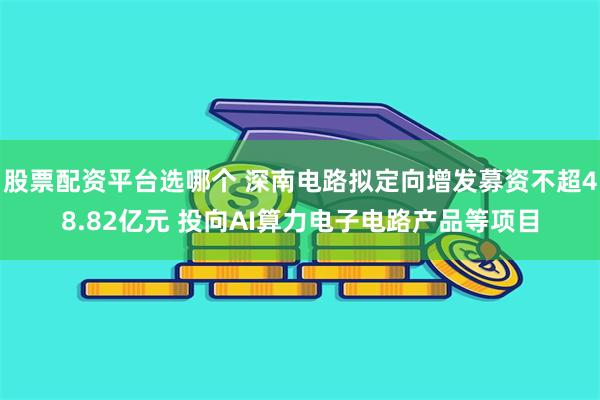 股票配资平台选哪个 深南电路拟定向增发募资不超48.82亿元 投向AI算力电子电路产品等项目