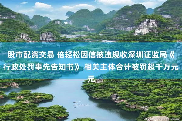 股市配资交易 倍轻松因信披违规收深圳证监局《行政处罚事先告知书》 相关主体合计被罚超千万元