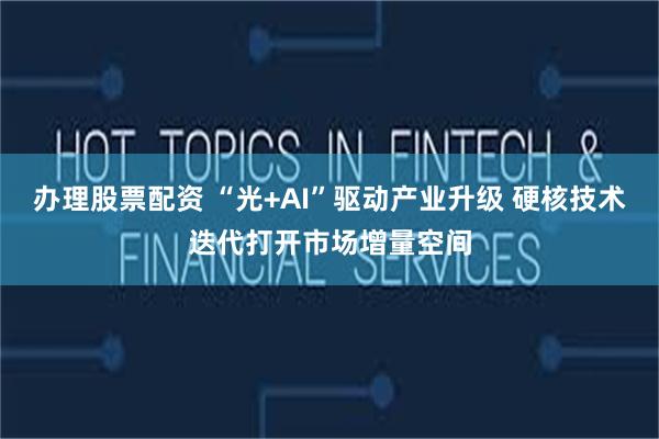 办理股票配资 “光+AI”驱动产业升级 硬核技术迭代打开市场增量空间