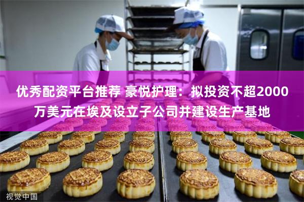 优秀配资平台推荐 豪悦护理：拟投资不超2000万美元在埃及设立子公司并建设生产基地