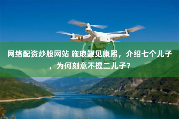 网络配资炒股网站 施琅觐见康熙，介绍七个儿子，为何刻意不提二儿子？