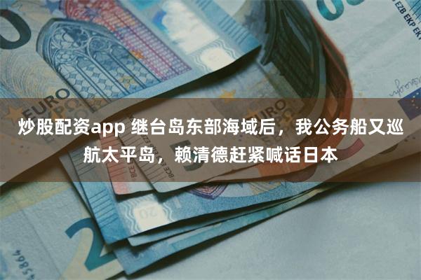 炒股配资app 继台岛东部海域后，我公务船又巡航太平岛，赖清德赶紧喊话日本