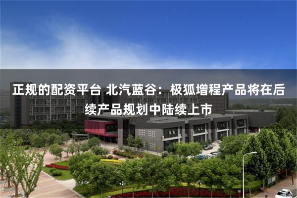 正规的配资平台 北汽蓝谷：极狐增程产品将在后续产品规划中陆续上市