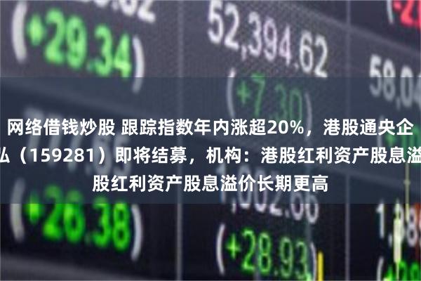 网络借钱炒股 跟踪指数年内涨超20%,港股通央企红利ETF天弘(159281)即将结募,机构:港股红利资产股息溢价长期更高