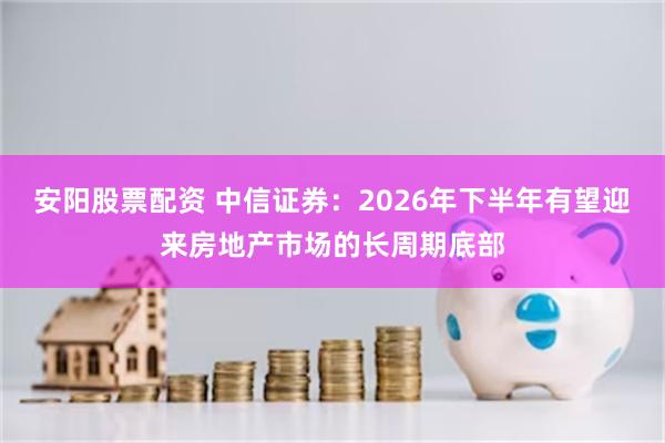 安阳股票配资 中信证券：2026年下半年有望迎来房地产市场的长周期底部