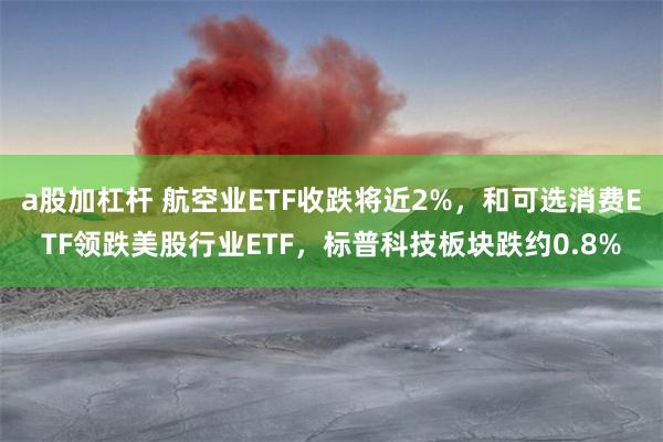 a股加杠杆 航空业ETF收跌将近2%，和可选消费ETF领跌美股行业ETF，标普科技板块跌约0.8%