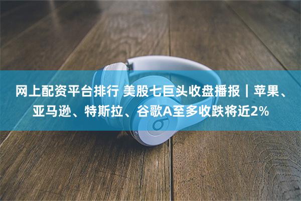 网上配资平台排行 美股七巨头收盘播报｜苹果、亚马逊、特斯拉、谷歌A至多收跌将近2%