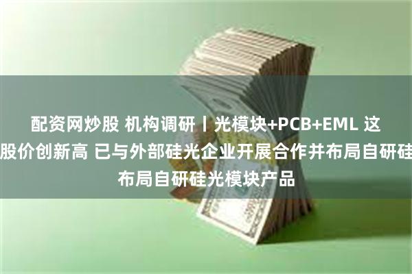 配资网炒股 机构调研丨光模块+PCB+EML 这家公司盘中股价创新高 已与外部硅光企业开展合作并布局自研硅光模块产品