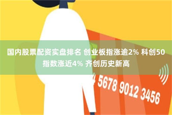 国内股票配资实盘排名 创业板指涨逾2% 科创50指数涨近4% 齐创历史新高