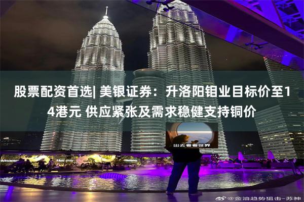 股票配资首选| 美银证券：升洛阳钼业目标价至14港元 供应紧张及需求稳健支持铜价